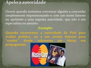 Ocorre quando tentamos convencer alguém a concordar
simplesmente impressionando-o com um nome famoso
ou apelando a uma suposta autoridade, que não é um
especialista no assunto.
                        Exemplo:
Quando recorremos a autoridade do Pelé para
avaliar política, ou a um artista famoso para
“vender” desde sabonetes até ideias em
propagandas.
 