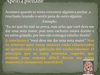 Acontece quando se tenta convencer alguém a aceitar a
conclusão fazendo-o sentir pena de outro alguém.
                         Exemplo:
“Eu sei que fui mal na prova, mas acho que você deve me
dar uma nota maior, pois meu cachorro estava doente e
eu estive gripado, por isso não consegui estudar direito”.
A conclusão é “você deve me dar uma nota maior”. Mas
os critérios para notas maiores estão relacionados
ao aprendizado e à aplicação dos conhecimentos. O
princípio que se tenta sustentar (aqueles que
tiveram uma semana difícil devem ter notas
maiores) é claramente inaceitável.
 
