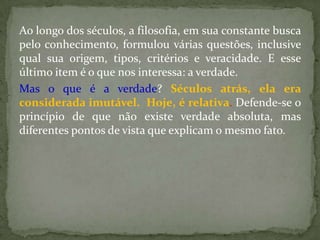 Ao longo dos séculos, a filosofia, em sua constante busca
pelo conhecimento, formulou várias questões, inclusive
qual sua origem, tipos, critérios e veracidade. E esse
último item é o que nos interessa: a verdade.
Mas o que é a verdade? Séculos atrás, ela era
considerada imutável. Hoje, é relativa. Defende-se o
princípio de que não existe verdade absoluta, mas
diferentes pontos de vista que explicam o mesmo fato.
 