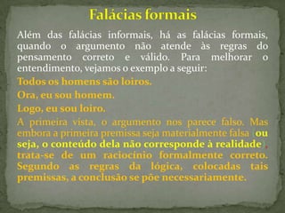 Além das falácias informais, há as falácias formais,
quando o argumento não atende às regras do
pensamento correto e válido. Para melhorar o
entendimento, vejamos o exemplo a seguir:
Todos os homens são loiros.
Ora, eu sou homem.
Logo, eu sou loiro.
A primeira vista, o argumento nos parece falso. Mas
embora a primeira premissa seja materialmente falsa (ou
seja, o conteúdo dela não corresponde à realidade),
trata-se de um raciocínio formalmente correto.
Segundo as regras da lógica, colocadas tais
premissas, a conclusão se põe necessariamente.
 