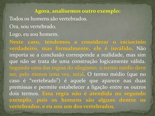 Agora, analisemos outro exemplo:
Todos os homens são vertebrados.
Ora, sou vertebrado.
Logo, eu sou homem.
Neste caso, tendemos a considerar o raciocínio
verdadeiro, mas formalmente, ele é inválido. Não
importa se a conclusão corresponde a realidade, mas sim
que não se trata de uma construção logicamente válida.
Segundo uma das regras do silogismo, o termo médio deve
ser, pelo menos uma vez, total. O termo médio (que no
caso é “vertebrado”) é aquele que aparece nas duas
premissas e permite estabelecer a ligação entre os outros
dois termos. Essa regra não é atendida no segundo
exemplo, pois os homens são alguns dentre os
vertebrados, e eu sou um dos vertebrados.
 
