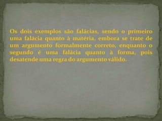 Os dois exemplos são falácias, sendo o primeiro
uma falácia quanto à matéria, embora se trate de
um argumento formalmente correto, enquanto o
segundo é uma falácia quanto à forma, pois
desatende uma regra do argumento válido.
 
