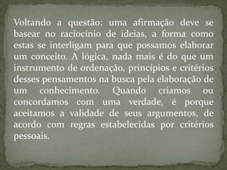 Voltando a questão: uma afirmação deve se
basear no raciocínio de ideias, a forma como
estas se interligam para que possamos elaborar
um conceito. A lógica, nada mais é do que um
instrumento de ordenação, princípios e critérios
desses pensamentos na busca pela elaboração de
um conhecimento. Quando criamos ou
concordamos com uma verdade, é porque
aceitamos a validade de seus argumentos, de
acordo com regras estabelecidas por critérios
pessoais.
 