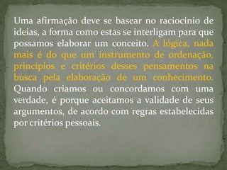 Uma afirmação deve se basear no raciocínio de
ideias, a forma como estas se interligam para que
possamos elaborar um conceito. A lógica, nada
mais é do que um instrumento de ordenação,
princípios e critérios desses pensamentos na
busca pela elaboração de um conhecimento.
Quando criamos ou concordamos com uma
verdade, é porque aceitamos a validade de seus
argumentos, de acordo com regras estabelecidas
por critérios pessoais.
 