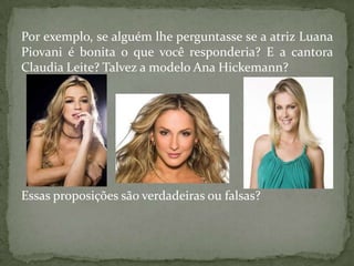 Por exemplo, se alguém lhe perguntasse se a atriz Luana
Piovani é bonita o que você responderia? E a cantora
Claudia Leite? Talvez a modelo Ana Hickemann?




Essas proposições são verdadeiras ou falsas?
 