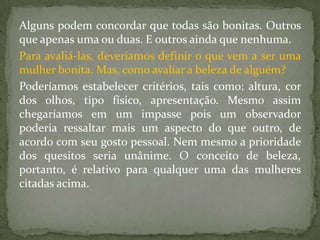 Alguns podem concordar que todas são bonitas. Outros
que apenas uma ou duas. E outros ainda que nenhuma.
Para avaliá-las, deveríamos definir o que vem a ser uma
mulher bonita. Mas, como avaliar a beleza de alguém?
Poderíamos estabelecer critérios, tais como: altura, cor
dos olhos, tipo físico, apresentação. Mesmo assim
chegaríamos em um impasse pois um observador
poderia ressaltar mais um aspecto do que outro, de
acordo com seu gosto pessoal. Nem mesmo a prioridade
dos quesitos seria unânime. O conceito de beleza,
portanto, é relativo para qualquer uma das mulheres
citadas acima.
 