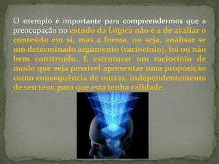 O exemplo é importante para compreendermos que a
preocupação no estudo da Lógica não é a de avaliar o
conteúdo em si, mas a forma, ou seja, analisar se
um determinado argumento (raciocínio), foi ou não
bem construído. É estruturar um raciocínio de
modo que seja possível apresentar uma proposição
como consequência de outras, independentemente
de seu teor, para que esta tenha validade.
 