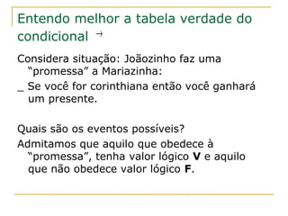 Entendo melhor a tabela verdade do
condicional →
Considera situação: Joãozinho faz uma
  “promessa” a Mariazinha:
_ Se você for corinthiana então você ganhará
  um presente.

Quais são os eventos possíveis?
Admitamos que aquilo que obedece à
  “promessa”, tenha valor lógico V e aquilo
  que não obedece valor lógico F.
 