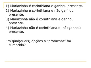 1) Mariazinha   é corinthiana e ganhou presente.
2) Mariazinha   é corinthiana e não ganhou
  presente.
3) Mariazinha   não é corinthiana e ganhou
  presente.
4) Mariazinha   não é corinthiana e nãoganhou
  presente.

Em qual(quais) opções a “promessa” foi
 cumprida?
 