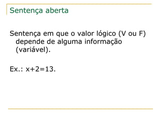 Sentença aberta


Sentença em que o valor lógico (V ou F)
 depende de alguma informação
 (variável).

Ex.: x+2=13.
 
