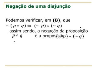 Negação de uma disjunção


Podemos verificar, em (B), que
~ ( p ∨ q ) ⇔ (~ p ) ∧ (~ q )     ,
 assim sendo, a negação da proposição
  p∨ q      é a proposição ) ∧ (~ q )
                      (~ p
   .
 
