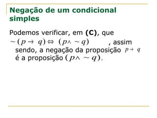 Negação de um condicional
simples
Podemos verificar, em (C), que
~ ( p → q) ⇔ ( p ∧ ~ q)      , assim
 sendo, a negação da proposição p → q
 é a proposição ( p∧ ~ q ) .
 