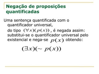 Negação de proposições
 quantificadas
Uma sentença quantificada com o
 quantificador universal,
 do tipo (∀ x )( p ( x )) , é negada assim:
 substitui-se o quantificador universal pelo
 existencial e nega-se p ( x ) obtendo:

         (∃ x )(~ p ( x ))
 
