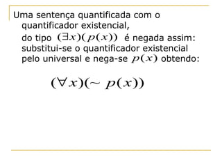 Uma sentença quantificada com o
 quantificador existencial,
 do tipo (∃ x )( p ( x )) é negada assim:
 substitui-se o quantificador existencial
 pelo universal e nega-se p ( x ) obtendo:

        (∀ x )(~ p ( x ))
 