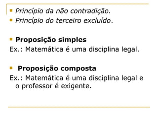    Princípio da não contradição.
   Princípio do terceiro excluído.

Proposição simples
Ex.: Matemática é uma disciplina legal.

 Proposição composta
Ex.: Matemática é uma disciplina legal e
 o professor é exigente.
 