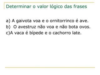 Determinar o valor lógico das frases


a) A gaivota voa e o ornitorrinco é ave.
b) O avestruz não voa e não bota ovos.
c)A vaca é bípede e o cachorro late.
 
