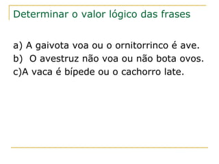Determinar o valor lógico das frases


a) A gaivota voa ou o ornitorrinco é ave.
b) O avestruz não voa ou não bota ovos.
c)A vaca é bípede ou o cachorro late.
 