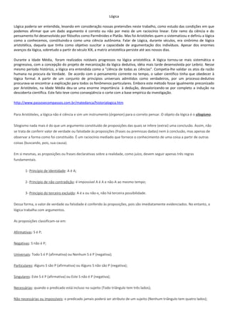 Lógica

Lógica poderia ser entendida, levando em consideração nossas pretensões neste trabalho, como estudo das condições em que
podemos afirmar que um dado argumento é correto ou não por meio de um raciocínio linear. Este ramo da ciência e do
pensamento foi desenvolvido por filósofos como Parmênides e Platão. Mas foi Aristóteles quem o sistematizou e definiu a lógica
como a conhecemos, constituindo-a como uma ciência autônoma. Falar de Lógica, durante séculos, era sinônimo de lógica
aristotélica, daquela que tinha como objetivo suscitar a capacidade de argumentação dos indivíduos. Apesar dos enormes
avanços da lógica, sobretudo a partir do século XIX, a matriz aristotélica persiste até aos nossos dias.

Durante a Idade Média, foram realizados notáveis progressos na lógica aristotélica. A lógica tornou-se mais sistemática e
progressiva, com a concepção do projeto de mecanização da lógica dedutiva, idéia mais tarde desenvolvida por Leibniz. Nesse
mesmo período histórico, a lógica era entendida como a "ciência de todas as ciências". Competia-lhe validar os atos da razão
humana na procura da Verdade. De acordo com o pensamento corrente no tempo, o saber científico tinha que obedecer à
lógica formal. A partir de um conjunto de princípios universais admitidos como verdadeiros, por um processo dedutivo
procurava-se encontrar a explicação para todos os fenômenos particulares. Embora este método fosse igualmente preconizado
por Aristóteles, na Idade Média deu-se uma enorme importância à dedução, desvalorizando-se por completo a indução na
descoberta científica. Este fato teve como conseqüência o corte com a base empírica da investigação.

http://www.passosecompassos.com.br/matedanca/historialogica.htm


Para Aristóteles, a lógica não é ciência e sim um instrumento (órganon) para o correto pensar. O objeto da lógica é o silogismo.

Silogismo nada mais é do que um argumento constituído de proposições das quais se infere (extrai) uma conclusão. Assim, não
se trata de conferir valor de verdade ou falsidade às proposições (frases ou premissas dadas) nem à conclusão, mas apenas de
observar a forma como foi constituído. É um raciocínio mediado que fornece o conhecimento de uma coisa a partir de outras
coisas (buscando, pois, sua causa).

Em si mesmas, as proposições ou frases declarativas sobre a realidade, como juízo, devem seguir apenas três regras
fundamentais.

       1- Princípio de Identidade: A é A;

       2- Princípio de não contradição: é impossível A é A e não-A ao mesmo tempo;

       3- Princípio do terceiro excluído: A é x ou não-x, não há terceira possibilidade.

Dessa forma, o valor de verdade ou falsidade é conferido às proposições, pois são imediatamente evidenciados. No entanto, a
lógica trabalha com argumentos.

As proposições classificam-se em:

Afirmativas: S é P;

Negativas: S não é P;

Universais: Todo S é P (afirmativa) ou Nenhum S é P (negativa);

Particulares: Alguns S são P (afirmativa) ou Alguns S não são P (negativa);

Singulares: Este S é P (afirmativa) ou Este S não é P (negativa);

Necessárias: quando o predicado está incluso no sujeito (Todo triângulo tem três lados);

Não necessárias ou impossíveis: o predicado jamais poderá ser atributo de um sujeito (Nenhum triângulo tem quatro lados);
 