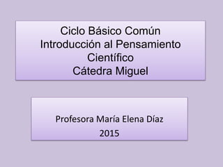 Ciclo Básico Común
Introducción al Pensamiento
Científico
Cátedra Miguel
Profesora María Elena Díaz
2015
 