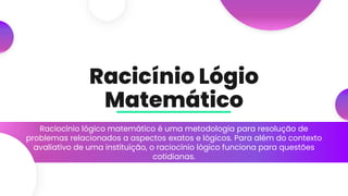 Racicínio Lógio
Matemático
Raciocínio lógico matemático é uma metodologia para resolução de
problemas relacionados a aspectos exatos e lógicos. Para além do contexto
avaliativo de uma instituição, o raciocínio lógico funciona para questões
cotidianas.
 