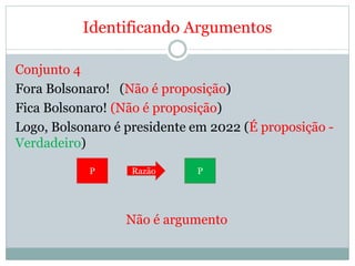 Identificando Argumentos
Conjunto 4
Fora Bolsonaro! (Não é proposição)
Fica Bolsonaro! (Não é proposição)
Logo, Bolsonaro é presidente em 2022 (É proposição -
Verdadeiro)
Não é argumento
P Razão P
 
