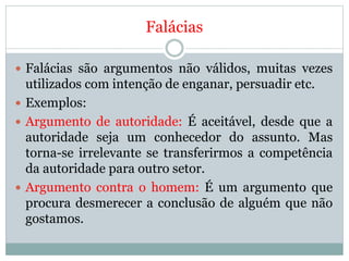 Falácias
 Falácias são argumentos não válidos, muitas vezes
utilizados com intenção de enganar, persuadir etc.
 Exemplos:
 Argumento de autoridade: É aceitável, desde que a
autoridade seja um conhecedor do assunto. Mas
torna-se irrelevante se transferirmos a competência
da autoridade para outro setor.
 Argumento contra o homem: É um argumento que
procura desmerecer a conclusão de alguém que não
gostamos.
 