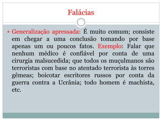 Falácias
 Generalização apressada: É muito comum; consiste
em chegar a uma conclusão tomando por base
apenas um ou poucos fatos. Exemplo: Falar que
nenhum médico é confiável por conta de uma
cirurgia malsucedida; que todos os muçulmanos são
terroristas com base no atentado terrorista às torres
gêmeas; boicotar escritores russos por conta da
guerra contra a Ucrânia; todo homem é machista,
etc.
 