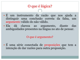 O que é lógica?
 É um instrumento da razão que nos ajuda a
distinguir uma conclusão correta da falsa, um
argumento válido do não válido.
 Ela dá clareza ao argumento, diante das
ambiguidades presentes na língua no ato de pensar.
O que é argumento?
 É uma série conectada de proposições que tem a
intenção de dar razões para outra proposição.
 