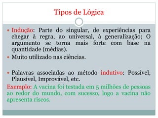 Tipos de Lógica
 Indução: Parte do singular, de experiências para
chegar à regra, ao universal, à generalização; O
argumento se torna mais forte com base na
quantidade (médias).
 Muito utilizado nas ciências.
 Palavras associadas ao método indutivo: Possível,
Plausível, Improvável, etc.
Exemplo: A vacina foi testada em 5 milhões de pessoas
ao redor do mundo, com sucesso, logo a vacina não
apresenta riscos.
 