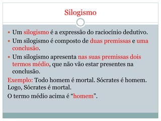 Silogismo
 Um silogismo é a expressão do raciocínio dedutivo.
 Um silogismo é composto de duas premissas e uma
conclusão.
 Um silogismo apresenta nas suas premissas dois
termos médio, que não vão estar presentes na
conclusão.
Exemplo: Todo homem é mortal. Sócrates é homem.
Logo, Sócrates é mortal.
O termo médio acima é “homem”.
 