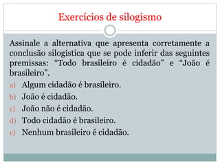 Exercícios de silogismo
Assinale a alternativa que apresenta corretamente a
conclusão silogística que se pode inferir das seguintes
premissas: “Todo brasileiro é cidadão” e “João é
brasileiro”.
a) Algum cidadão é brasileiro.
b) João é cidadão.
c) João não é cidadão.
d) Todo cidadão é brasileiro.
e) Nenhum brasileiro é cidadão.
 