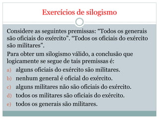 Exercícios de silogismo
Considere as seguintes premissas: “Todos os generais
são oficiais do exército”. “Todos os oficiais do exército
são militares”.
Para obter um silogismo válido, a conclusão que
logicamente se segue de tais premissas é:
a) alguns oficiais do exército são militares.
b) nenhum general é oficial do exército.
c) alguns militares não são oficiais do exército.
d) todos os militares são oficiais do exército.
e) todos os generais são militares.
 