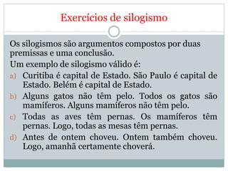 Exercícios de silogismo
Os silogismos são argumentos compostos por duas
premissas e uma conclusão.
Um exemplo de silogismo válido é:
a) Curitiba é capital de Estado. São Paulo é capital de
Estado. Belém é capital de Estado.
b) Alguns gatos não têm pelo. Todos os gatos são
mamíferos. Alguns mamíferos não têm pelo.
c) Todas as aves têm pernas. Os mamíferos têm
pernas. Logo, todas as mesas têm pernas.
d) Antes de ontem choveu. Ontem também choveu.
Logo, amanhã certamente choverá.
 