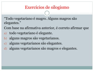 Exercícios de silogismo
“Todo vegetariano é magro. Alguns magros são
elegantes.”
Com base na afirmativa anterior, é correto afirmar que
a) todo vegetariano é elegante.
b) alguns magros são vegetarianos.
c) alguns vegetarianos são elegantes.
d) alguns vegetarianos são magros e elegantes.
 