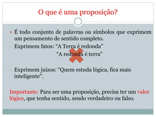 O que é uma proposição?
 É todo conjunto de palavras ou símbolos que exprimem
um pensamento de sentido completo.
- Exprimem fatos: “A Terra é redonda”
“A redonda é terra”
- Exprimem juízos: “Quem estuda lógica, fica mais
inteligente”.
Importante: Para ser uma proposição, precisa ter um valor
lógico, que tenha sentido, sendo verdadeiro ou falso.
 