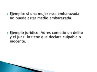  Ejemplo: si una mujer esta embarazada
no puede estar medio embarazada.
 Ejemplo jurídico: Adres cometió un delito
y el juez lo tiene que declara culpable o
inocente.
 