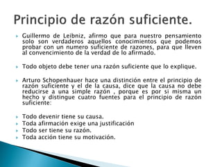  Guillermo de Leibniz, afirmo que para nuestro pensamiento
solo son verdaderos aquellos conocimientos que podemos
probar con un numero suficiente de razones, para que lleven
al convencimiento de la verdad de lo afirmado.
 Todo objeto debe tener una razón suficiente que lo explique.
 Arturo Schopenhauer hace una distinción entre el principio de
razón suficiente y el de la causa, dice que la causa no debe
reducirse a una simple razón , porque es por si misma un
hecho y distingue cuatro fuentes para el principio de razón
suficiente:
 Todo devenir tiene su causa.
 Toda afirmación exige una justificación
 Todo ser tiene su razón.
 Toda acción tiene su motivación.
 