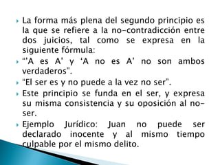  La forma más plena del segundo principio es
la que se refiere a la no-contradicción entre
dos juicios, tal como se expresa en la
siguiente fórmula:
 “‟A es A‟ y „A no es A‟ no son ambos
verdaderos”.
 “El ser es y no puede a la vez no ser”.
 Este principio se funda en el ser, y expresa
su misma consistencia y su oposición al no-
ser.
 Ejemplo Jurídico: Juan no puede ser
declarado inocente y al mismo tiempo
culpable por el mismo delito.
 