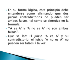  En su forma lógica, este principio debe
entenderse como afirmando que dos
juicios contradictorios no pueden ser
ambos falsos, tal como se sintetiza en la
fórmula:
 “‟A es A‟ y „A no es A‟ no son ambos
falsos”.
 Que se lee: El juicio „A es A‟ y su
contradictorio, el juicio „A no es A‟ no
pueden ser falsos a la vez.
 