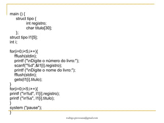 Estruturas Qual é o problema das matrizes quando queremos adicionar vários tipos diferentes? Quando usamos dados desiguais usamos estruturas.  “ É uma coleção de uma ou mais variáveis, possivelmente de tipos diferentes, colocadas juntas sob um único nome. (estruturas são chamadas de registro em algumas linguagens)”. Pode-se usar várias matrizes para armazenar diversos tipos de dados, não é a maneira mais recomendado pela dificuldade de manipulação. 