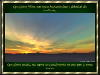 Que sejamos felizes, mas espera busquemos fazer a felicidade dos semelhantes. Que sejamos amados, mas espera nos transformemos em amor para os nossos irmãos. 