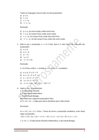 numerosnamente 3
Traduz em linguagem natural cada uma das proposições:
a)
b)
c)
d)
Resolução:
a) ; Se como maçãs, então como fruta.
b) ; Se compro fruta, então como maçãs.
c) ; Se compro fruta, então não como fruta
d) Se não compro fruta, então não como maçãs.
5- Sabe-se que a proposição é falsa. Qual é o valor lógico de cada uma das
proposições:
a)
b)
c)
d)
e) ( )
Resolução:
é falsa, então verdade e falso ; verdadeiro
a) ;
b) ;
c) ;
d) ;
e) ( ) ( ) ( )
6- Sejam e as proposições:
O João estudo Filosofia.
O João estuda Matemática.
O João estuda Biologia.
Admitindo que a seguinte proposição é falsa:
( ) ( ) diga quais são as disciplinas que o João estuda.
( ) ( ) ; Temos de tornar a proposição verdadeira, assim basta
negar a proposição:
( ) ( ) ( ) ( ) ( ) ( ) =
; O João estuda Filosofia e Matemática, e não estuda Biologia.
 