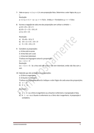 numerosnamente 4
7- Sabe-se que ( ) é uma proposição falsa. Determine o valor lógico de e
Resolução:
( ) . Então
8- Escreva a negação de cada uma das proposições sem utilizar o símbolo .
a)
b)
c) 5
Resolução:
a)
b)
c)
9- Considere as proposições:
A Ana está na praia.
A Ana fala com a avó.
A Ana tem telemóvel.
( )
Resolução:
( ) : Se a Ana está não praia e não tem telemóvel, então não fala com a
avó.
10- Sabendo que são verdadeiras as proposições:
O Dinis é engenheiro.
O Duarte é enfermeiro.
a) ̇
b) ̇
Resolução:
a) ̇ = ou o Dinis é engenheiro ou o Duarte é enfermeiro. A proposição é falsa.
b) ̇ = ou o Duarte é enfermeiro ou o Dinis não é engenheiro. A proposição é
verdadeira.
 