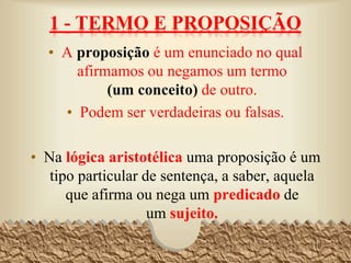 1 - TERMO E PROPOSIÇÃO
• A proposição é um enunciado no qual afirmamos
ou negamos um termo (um conceito) de outro.
• Podem ser verdadeiras ou falsas.
• Na lógica aristotélica uma proposição é um tipo
particular de sentença, a saber, aquela que afirma
ou nega um predicado de um sujeito.
10
Em um dado sistema lógico, um termo é um nome
associado a um objeto do universo de discurso.
 