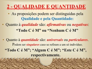 2 - QUALIDADE E QUANTIDADE
• As proposições podem ser distinguidas pela
Qualidade e pela Quantidade:
• Quanto à qualidade são: afirmativas ou negativas:
“Todo C é M” ou “Nenhum C é M”
• Quanto à quantidade são: universais ou particulares.
Podem ser singulares caso se refiram a um só indivíduo;
“Todo C é M”; “Algum C é M”; “Este C é M”,
respectivamente.
12
 