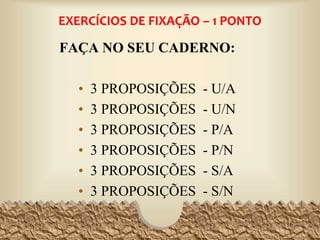 EXERCÍCIOS DE FIXAÇÃO – 1 PONTO
FAÇA NO SEU CADERNO:
• 3 PROPOSIÇÕES - U/A
• 3 PROPOSIÇÕES - U/N
• 3 PROPOSIÇÕES - P/A
• 3 PROPOSIÇÕES - P/N
• 3 PROPOSIÇÕES - S/A
• 3 PROPOSIÇÕES - S/N
16
 