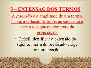 3 – EXTENSÃO DOS TERMOS
• A extensão é a amplitude de um termo,
isto é, a coleção de todos os seres que o
termo designa no contexto da
proposição.
• É fácil identificar a extensão do
sujeito, mas a do predicado exige
maior atenção.
17
 