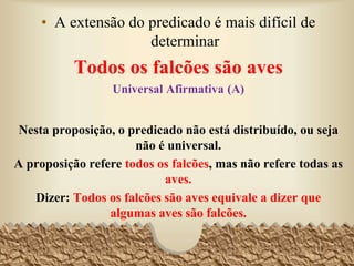 • A extensão do predicado é mais difícil de
determinar
Todos os falcões são aves
Universal Afirmativa (A)
Nesta proposição, o predicado não está distribuído, ou seja
não é universal.
A proposição refere todos os falcões, mas não refere todas as
aves.
Dizer: Todos os falcões são aves equivale a dizer que
algumas aves são falcões.
18
 