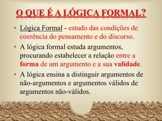 O QUE É A LÓGICA FORMAL?
• Lógica Formal - estudo das condições de
coerência do pensamento e do discurso.
• A lógica formal estuda argumentos,
procurando estabelecer a relação entre a
forma de um argumento e a sua validade.
• A lógica ensina a distinguir argumentos de
não-argumentos e argumentos válidos de
argumentos não-válidos.
2
 