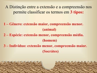 A Distinção entre a extensão e a compreensão nos
permite classificar os termos em 3 tipos:
1 – Gênero: extensão maior, compreensão menor.
(animal)
2 – Espécie: extensão menor, compreensão média.
(homem)
3 – Individuo: extensão menor, compreensão maior.
(Socrátes)
23
 